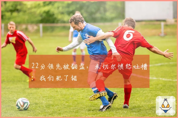 22分领先被翻盘，米切尔愤怒吐槽：我们犯了错