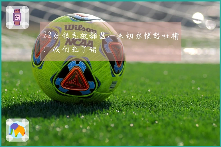 22分领先被翻盘，米切尔愤怒吐槽：我们犯了错