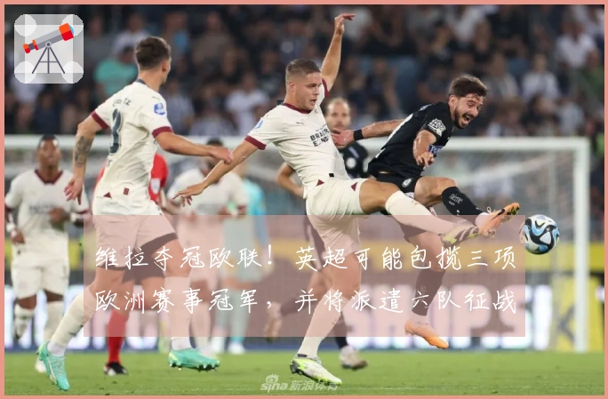 维拉夺冠欧联！英超可能包揽三项欧洲赛事冠军，并将派遣六队征战欧冠